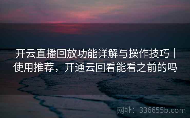 开云直播回放功能详解与操作技巧｜使用推荐，开通云回看能看之前的吗
