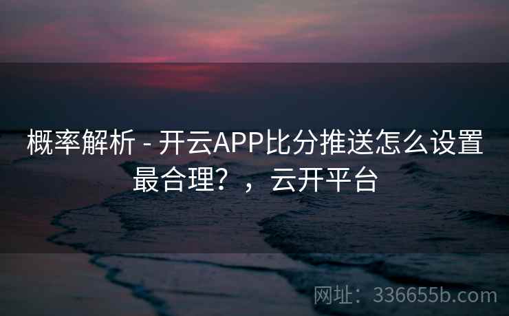 概率解析 - 开云APP比分推送怎么设置最合理？，云开平台