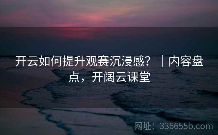 开云如何提升观赛沉浸感？｜内容盘点，开阔云课堂