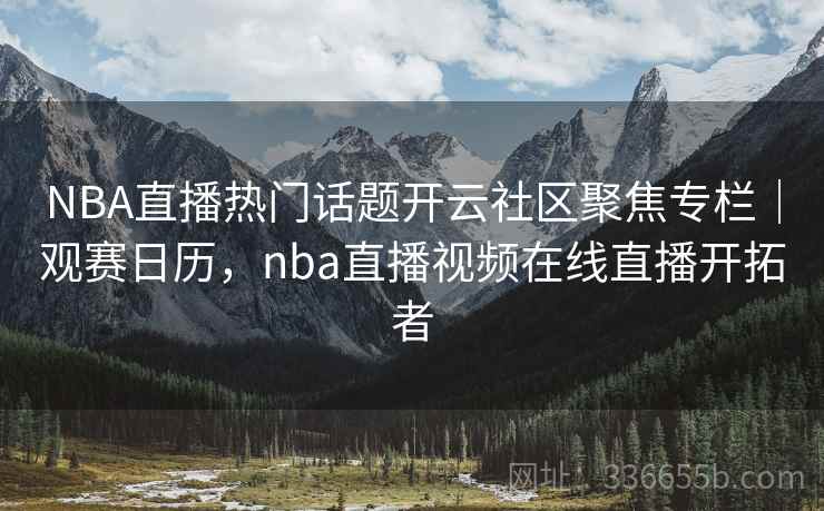 NBA直播热门话题开云社区聚焦专栏｜观赛日历，nba直播视频在线直播开拓者