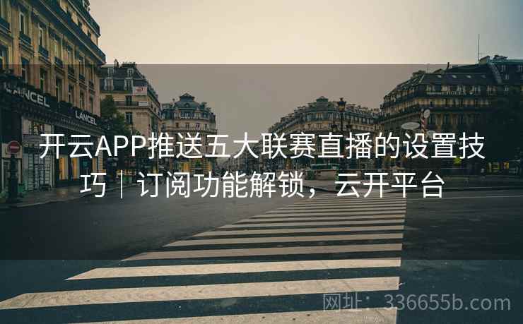 开云APP推送五大联赛直播的设置技巧｜订阅功能解锁，云开平台