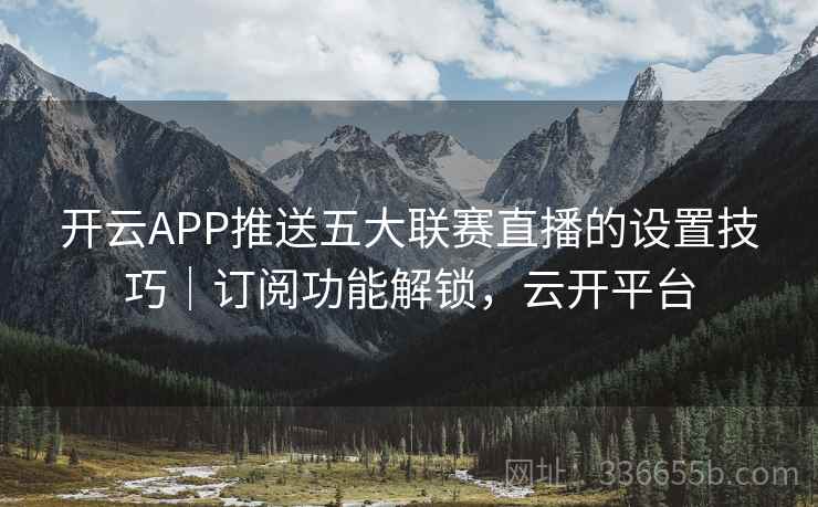 开云APP推送五大联赛直播的设置技巧｜订阅功能解锁，云开平台