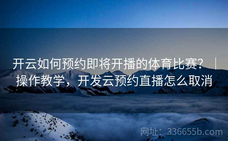 开云如何预约即将开播的体育比赛？｜操作教学，开发云预约直播怎么取消