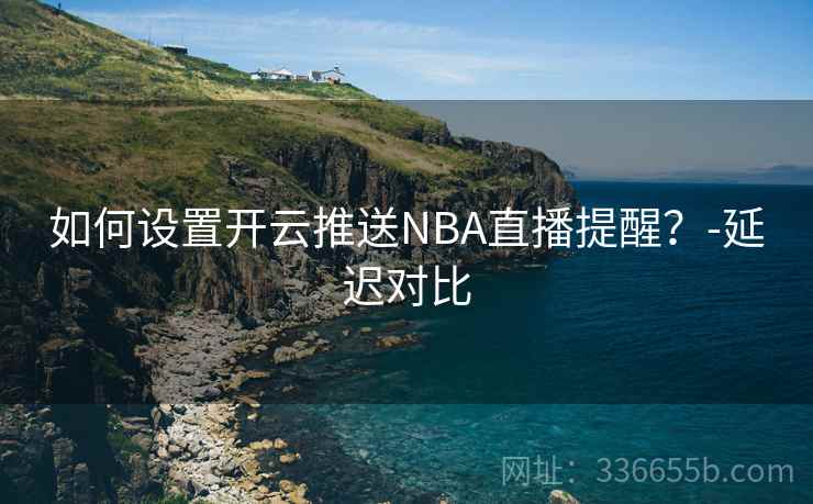 如何设置开云推送NBA直播提醒？-延迟对比