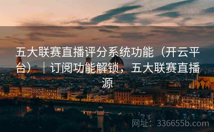 五大联赛直播评分系统功能（开云平台）｜订阅功能解锁，五大联赛直播源