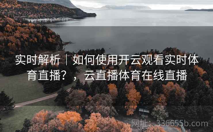 实时解析｜如何使用开云观看实时体育直播？，云直播体育在线直播