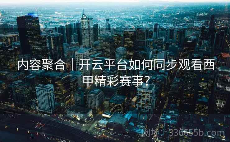 内容聚合｜开云平台如何同步观看西甲精彩赛事？