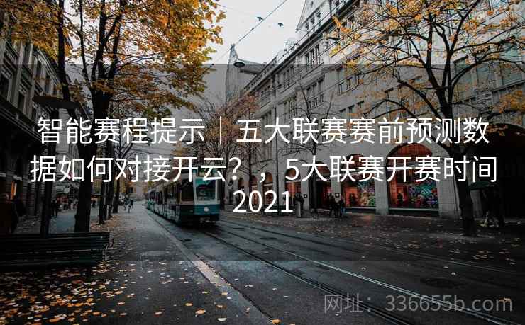 智能赛程提示｜五大联赛赛前预测数据如何对接开云？，5大联赛开赛时间2021