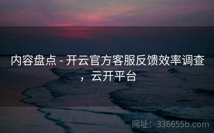内容盘点 - 开云官方客服反馈效率调查，云开平台