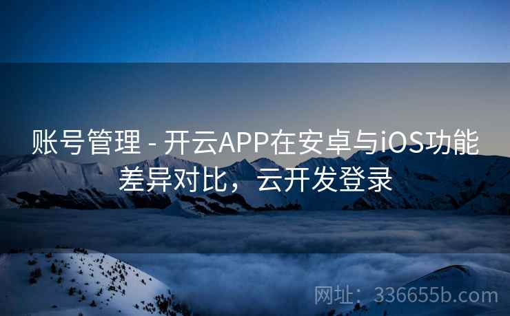 账号管理 - 开云APP在安卓与iOS功能差异对比，云开发登录