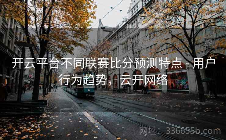 开云平台不同联赛比分预测特点 - 用户行为趋势，云开网络