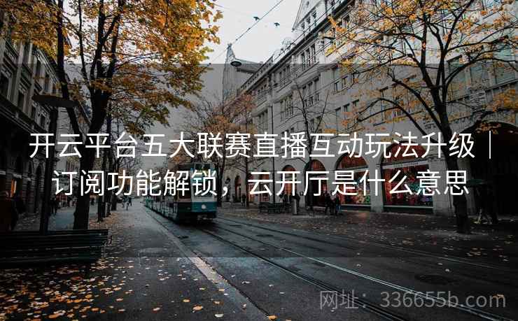 开云平台五大联赛直播互动玩法升级｜订阅功能解锁，云开厅是什么意思