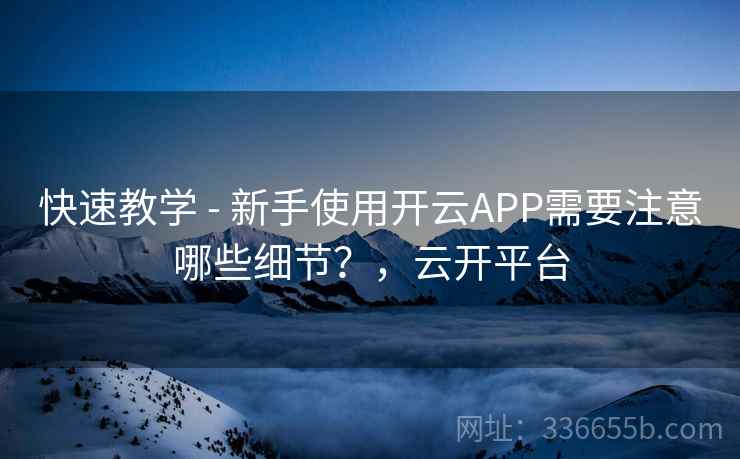快速教学 - 新手使用开云APP需要注意哪些细节？，云开平台