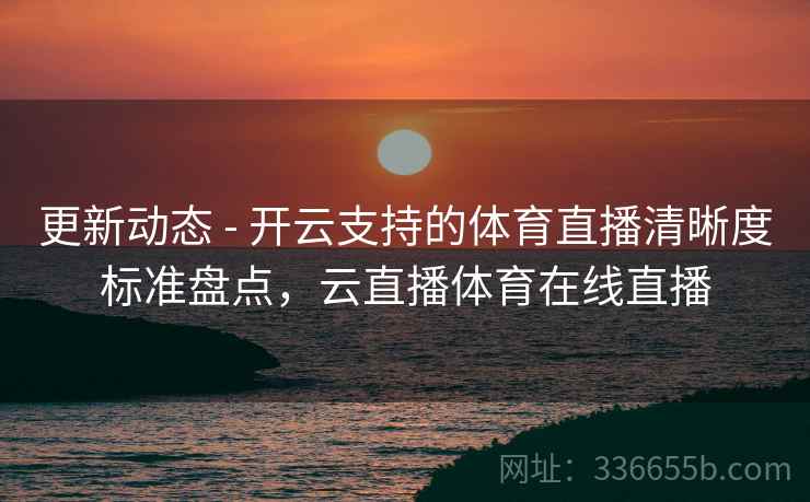 更新动态 - 开云支持的体育直播清晰度标准盘点，云直播体育在线直播